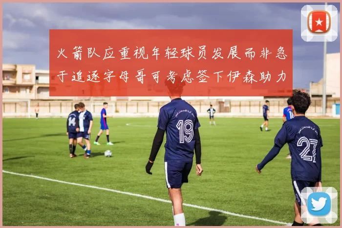 火箭队应重视年轻球员发展而非急于追逐字母哥可考虑签下伊森助力成长