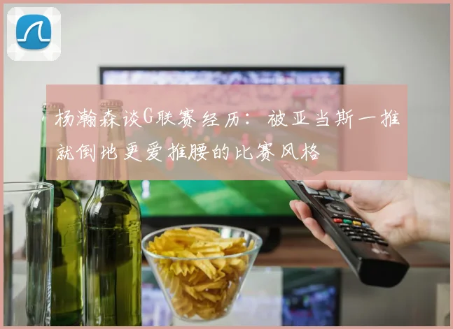 杨瀚森谈G联赛经历：被亚当斯一推就倒地更爱推腰的比赛风格