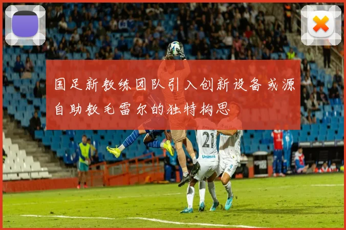 国足新教练团队引入创新设备或源自助教毛雷尔的独特构思