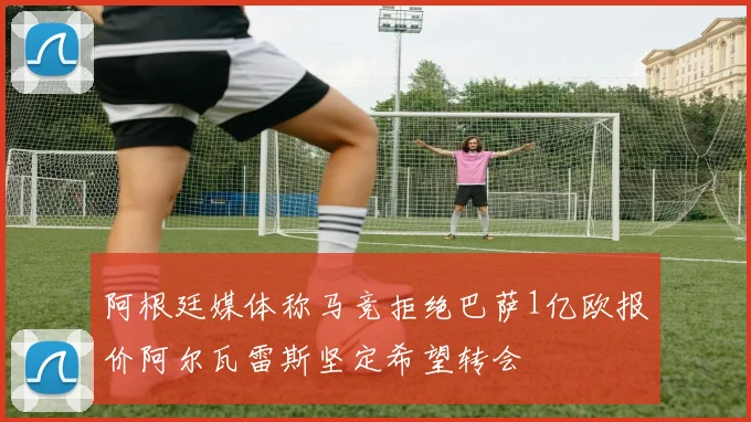 阿根廷媒体称马竞拒绝巴萨1亿欧报价阿尔瓦雷斯坚定希望转会