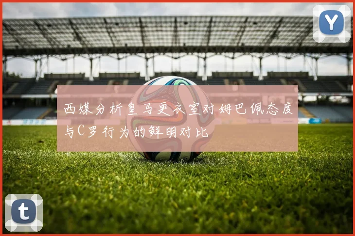 西媒分析皇马更衣室对姆巴佩态度与C罗行为的鲜明对比