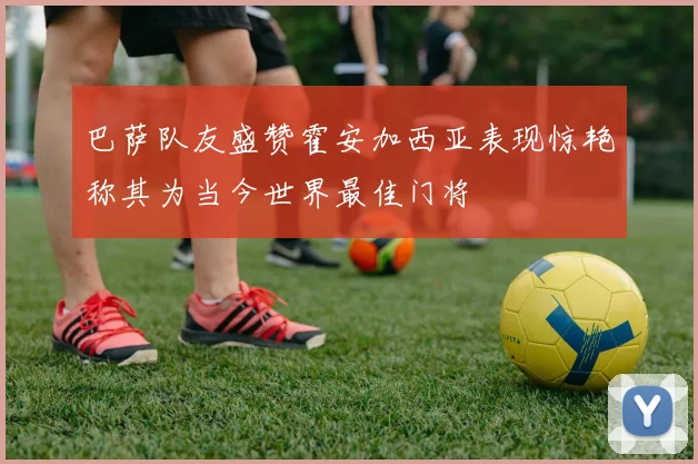 巴萨队友盛赞霍安加西亚表现惊艳称其为当今世界最佳门将