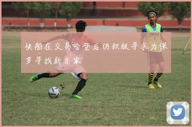 快船在交易哈登后仍积极寻求为保罗寻找新东家