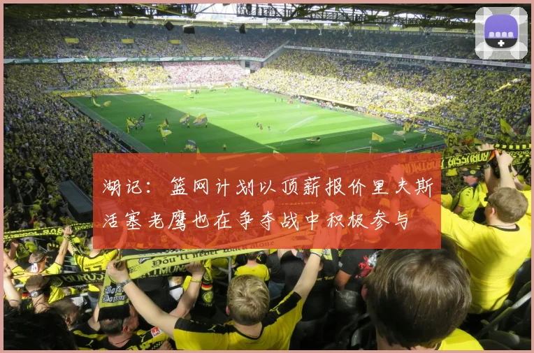 湖记：篮网计划以顶薪报价里夫斯活塞老鹰也在争夺战中积极参与