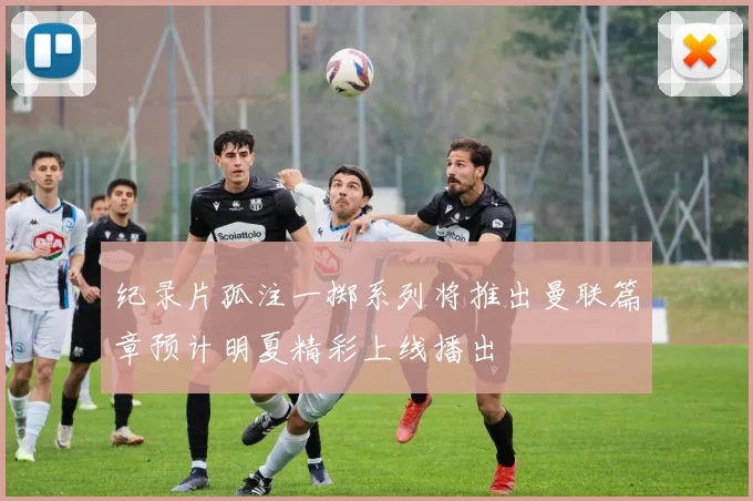 纪录片孤注一掷系列将推出曼联篇章预计明夏精彩上线播出