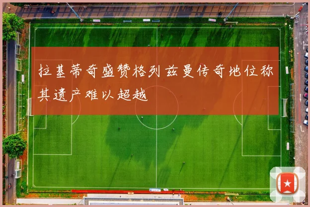 拉基蒂奇盛赞格列兹曼传奇地位称其遗产难以超越