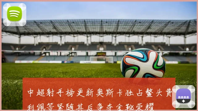 中超射手榜更新奥斯卡独占鳌头费利佩等紧随其后争夺金靴荣耀