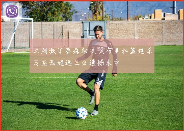 太刺激了泰森助攻莫布里扣篮绝杀马克西超远三分遗憾未中