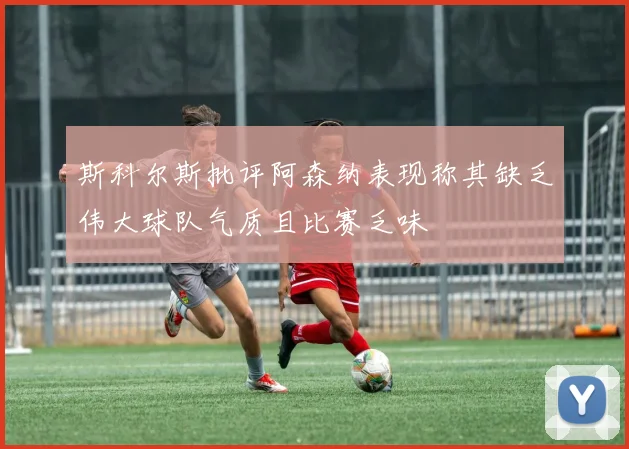 斯科尔斯批评阿森纳表现称其缺乏伟大球队气质且比赛乏味