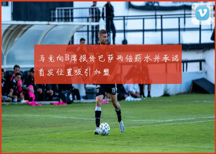 马竞向B席报价巴萨两倍薪水并承诺首发位置吸引加盟
