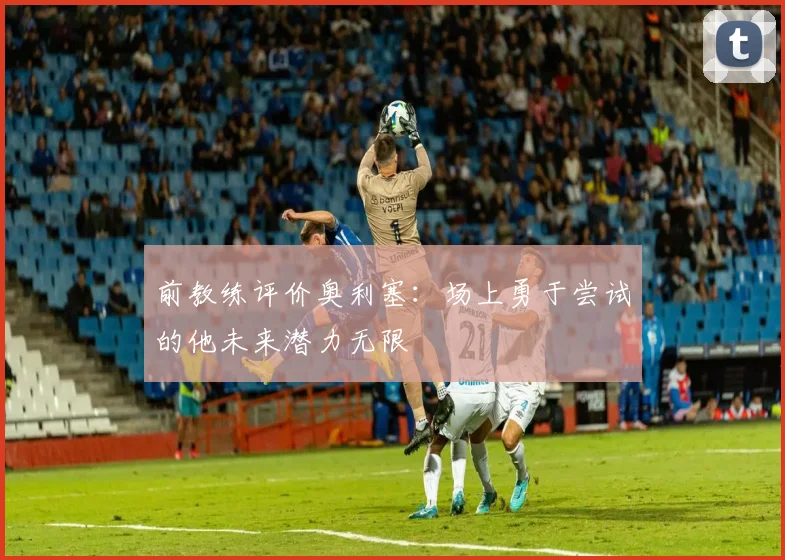 前教练评价奥利塞：场上勇于尝试的他未来潜力无限