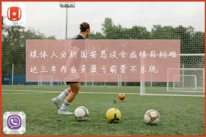 媒体人分析国安恳谈会成绩目标难达三年内自负盈亏前景不乐观