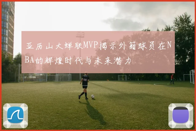 亚历山大蝉联MVP揭示外籍球员在NBA的辉煌时代与未来潜力