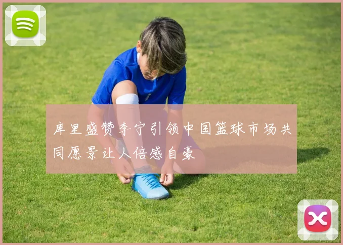 库里盛赞李宁引领中国篮球市场共同愿景让人倍感自豪