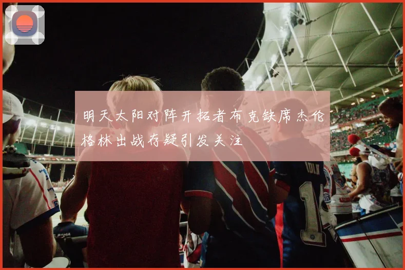 明天太阳对阵开拓者布克缺席杰伦格林出战存疑引发关注