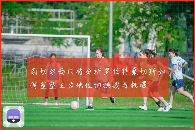 前切尔西门将分析罗伯特桑切斯如何重塑主力地位的挑战与机遇