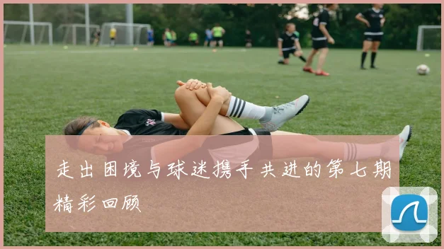 走出困境与球迷携手共进的第七期精彩回顾