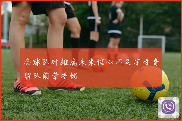 各球队对雄鹿未来信心不足字母哥留队前景堪忧