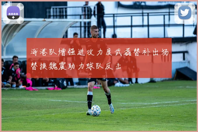 海港队增强进攻力度武磊替补出场替换魏震助力球队反击