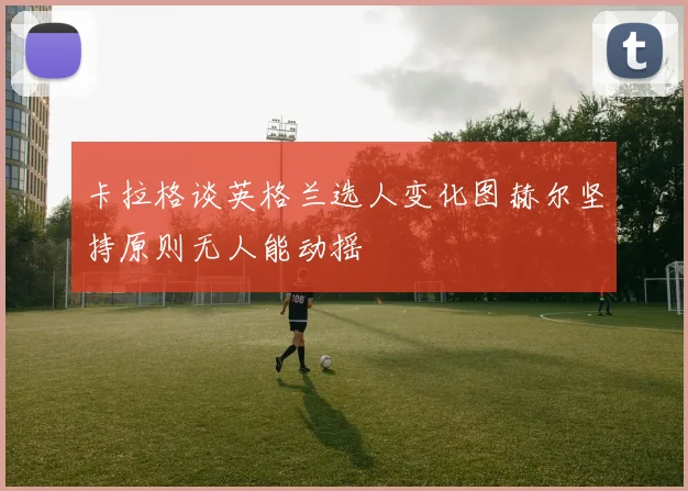 卡拉格谈英格兰选人变化图赫尔坚持原则无人能动摇