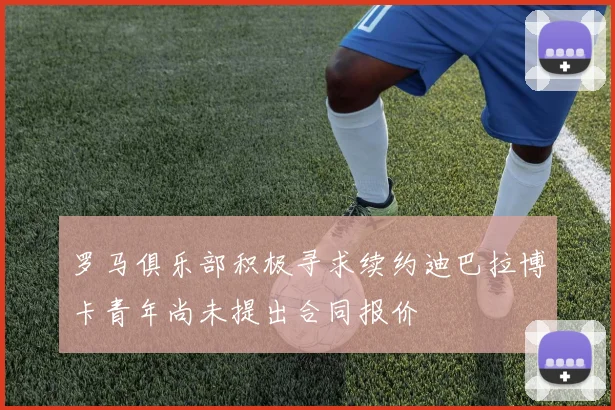 罗马俱乐部积极寻求续约迪巴拉博卡青年尚未提出合同报价