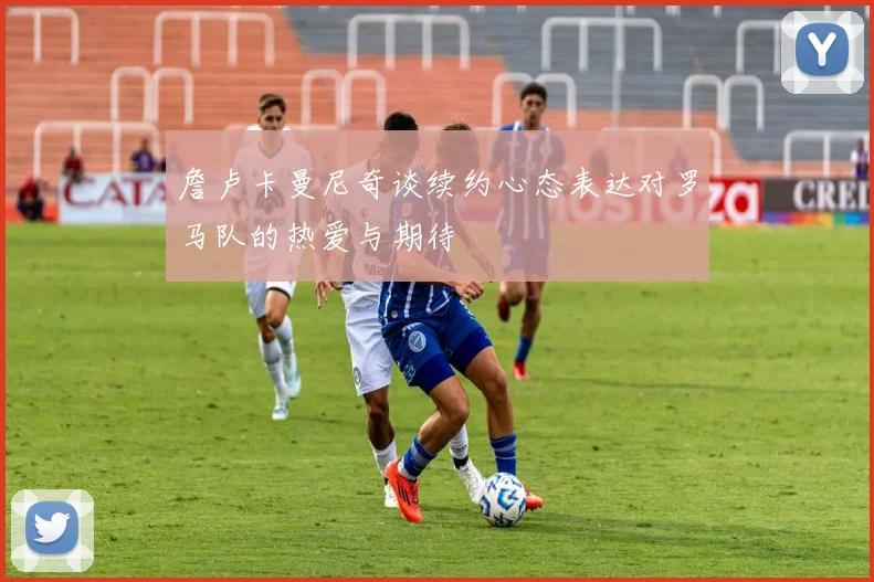 詹卢卡曼尼奇谈续约心态表达对罗马队的热爱与期待