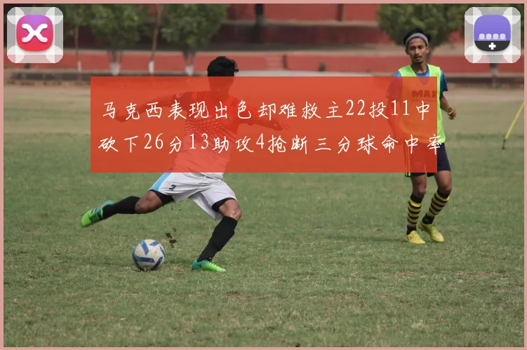 马克西表现出色却难救主22投11中砍下26分13助攻4抢断三分球命中率低迷
