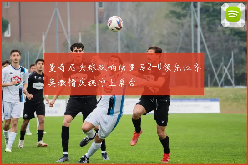 曼奇尼头球双响助罗马2-0领先拉齐奥激情庆祝冲上看台